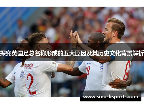 探究英国足总名称形成的五大原因及其历史文化背景解析 探究英国足总名称形成的五大原因及其历史文化背景解析