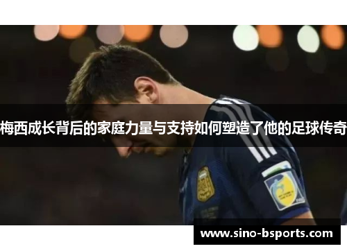 梅西成长背后的家庭力量与支持如何塑造了他的足球传奇