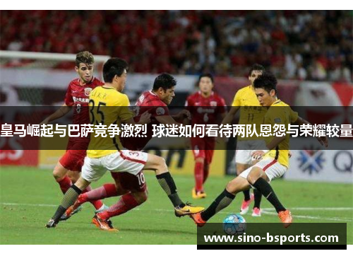 皇马崛起与巴萨竞争激烈 球迷如何看待两队恩怨与荣耀较量 皇马崛起与巴萨竞争激烈 球迷如何看待两队恩怨与荣耀较量