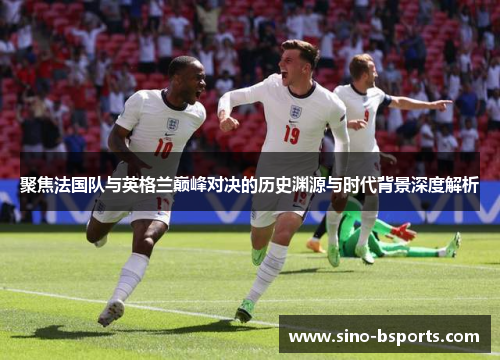 聚焦法国队与英格兰巅峰对决的历史渊源与时代背景深度解析