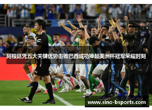 阿根廷凭五大关键优势击败巴西成功捧起美洲杯冠军荣耀时刻