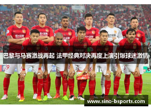 巴黎与马赛激战再起 法甲经典对决再度上演引爆球迷激情 巴黎与马赛激战再起 法甲经典对决再度上演引爆球迷激情