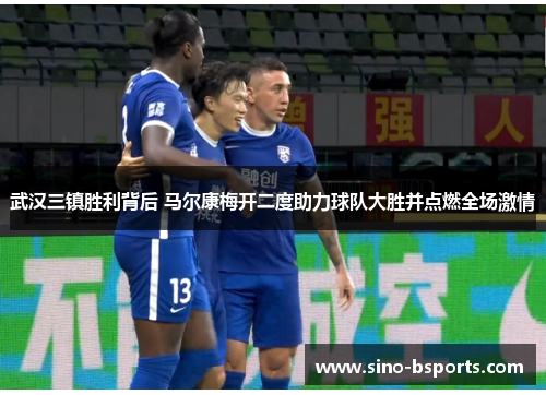 武汉三镇胜利背后 马尔康梅开二度助力球队大胜并点燃全场激情 武汉三镇胜利背后 马尔康梅开二度助力球队大胜并点燃全场激情