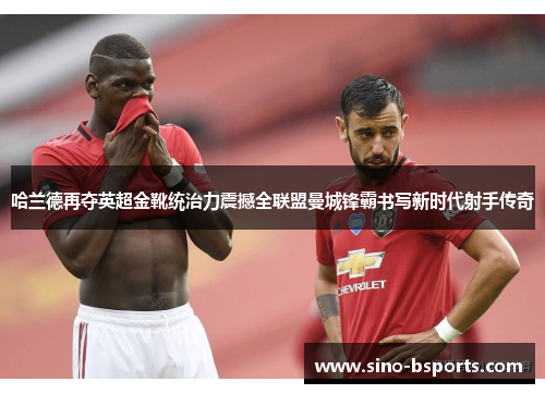 哈兰德再夺英超金靴统治力震撼全联盟曼城锋霸书写新时代射手传奇 哈兰德再夺英超金靴统治力震撼全联盟曼城锋霸书写新时代射手传奇